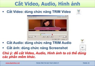 Cắt Video, Audio, Hình ảnh
 Cắt Video: dùng chức năng TRIM Video
 Cắt Audio: dùng chức năng TRIM Audio
 Cắt ảnh: dùng chức năng Screenshot
Chú ý: để cắt Video, Audio, Hình ảnh ta có thể dùng
các phần mềm khác.
www.daytinhoc.net TRUNG TÂM TIN HỌC THỰC HÀNH VT TRANG: 29
 