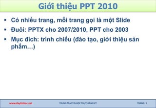 Giới thiệu PPT 2010
 Có nhiều trang, mỗi trang gọi là một Slide
 Đuôi: PPTX cho 2007/2010, PPT cho 2003
 Mục đích: trình chiếu (đào tạo, giới thiệu sản
phẩm…)
www.daytinhoc.net TRUNG TÂM TIN HỌC THỰC HÀNH VT TRANG: 3
 