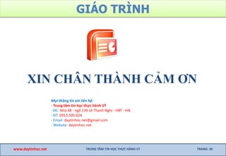 GIÁO TRÌNH
XIN CHÂN THÀNH CẢM ƠN
www.daytinhoc.net TRUNG TÂM TIN HỌC THỰC HÀNH VT TRANG: 30
Mọi thông tin xin liên hệ:
- Trung tâm tin học thực hành VT
- ĐC: Nhà 48 - ngõ 139 Lê Thanh Nghị - HBT - HN.
- ĐT: 0913.505.024
- Email: daytinhoc.net@gmail.com
- Website: daytinhoc.net
 