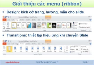 Giới thiệu các menu (ribbon)
 Design: kích cở trang, hướng, mẫu cho slide
 Transitions: thiết lập hiệu ứng khi chuyển Slide
www.daytinhoc.net TRUNG TÂM TIN HỌC THỰC HÀNH VT TRANG: 7
 