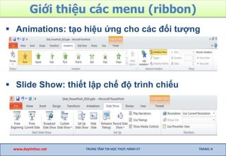 Giới thiệu các menu (ribbon)
 Animations: tạo hiệu ứng cho các đối tượng
 Slide Show: thiết lập chế độ trình chiếu
www.daytinhoc.net TRUNG TÂM TIN HỌC THỰC HÀNH VT TRANG: 8
 