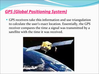 GPS (Global Positioning System) GPS receivers take this information and use triangulation to calculate the user's exact location. Essentially, the GPS receiver compares the time a signal was transmitted by a satellite with the time it was received. 