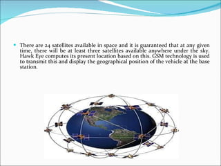 There are 24 satellites available in space and it is guaranteed that at any given time, there will be at least three satellites available anywhere under the sky. Hawk Eye computes its present location based on this. GSM technology is used to transmit this and display the geographical position of the vehicle at the base station . 