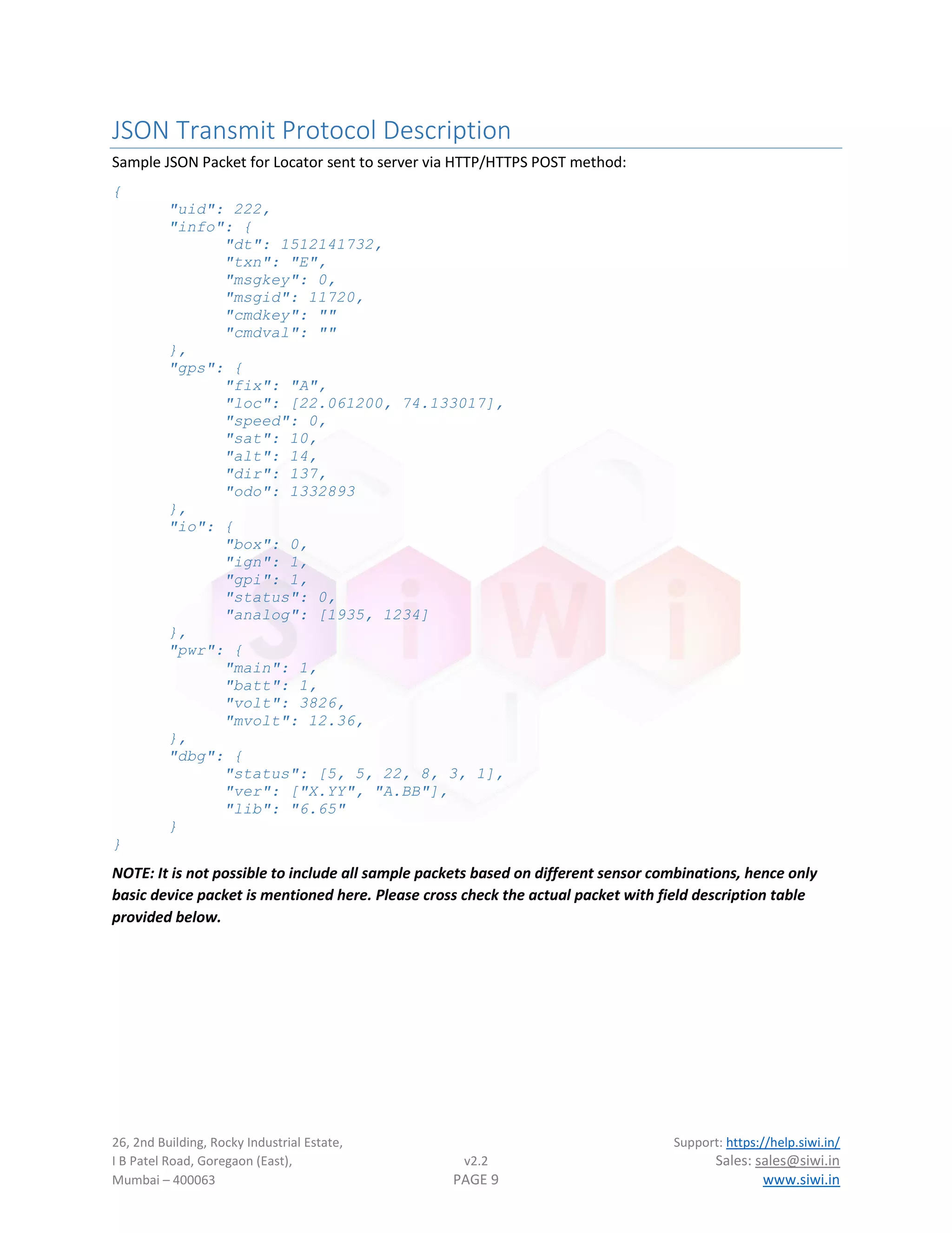 26, 2nd Building, Rocky Industrial Estate, Support: https://help.siwi.in/
I B Patel Road, Goregaon (East), v2.2 Sales: sales@siwi.in
Mumbai – 400063 PAGE 9 www.siwi.in
JSON Transmit Protocol Description
Sample JSON Packet for Locator sent to server via HTTP/HTTPS POST method:
{
"uid": 222,
"info": {
"dt": 1512141732,
"txn": "E",
"msgkey": 0,
"msgid": 11720,
"cmdkey": ""
"cmdval": ""
},
"gps": {
"fix": "A",
"loc": [22.061200, 74.133017],
"speed": 0,
"sat": 10,
"alt": 14,
"dir": 137,
"odo": 1332893
},
"io": {
"box": 0,
"ign": 1,
"gpi": 1,
"status": 0,
"analog": [1935, 1234]
},
"pwr": {
"main": 1,
"batt": 1,
"volt": 3826,
"mvolt": 12.36,
},
"dbg": {
"status": [5, 5, 22, 8, 3, 1],
"ver": ["X.YY", "A.BB"],
"lib": "6.65"
}
}
NOTE: It is not possible to include all sample packets based on different sensor combinations, hence only
basic device packet is mentioned here. Please cross check the actual packet with field description table
provided below.
 