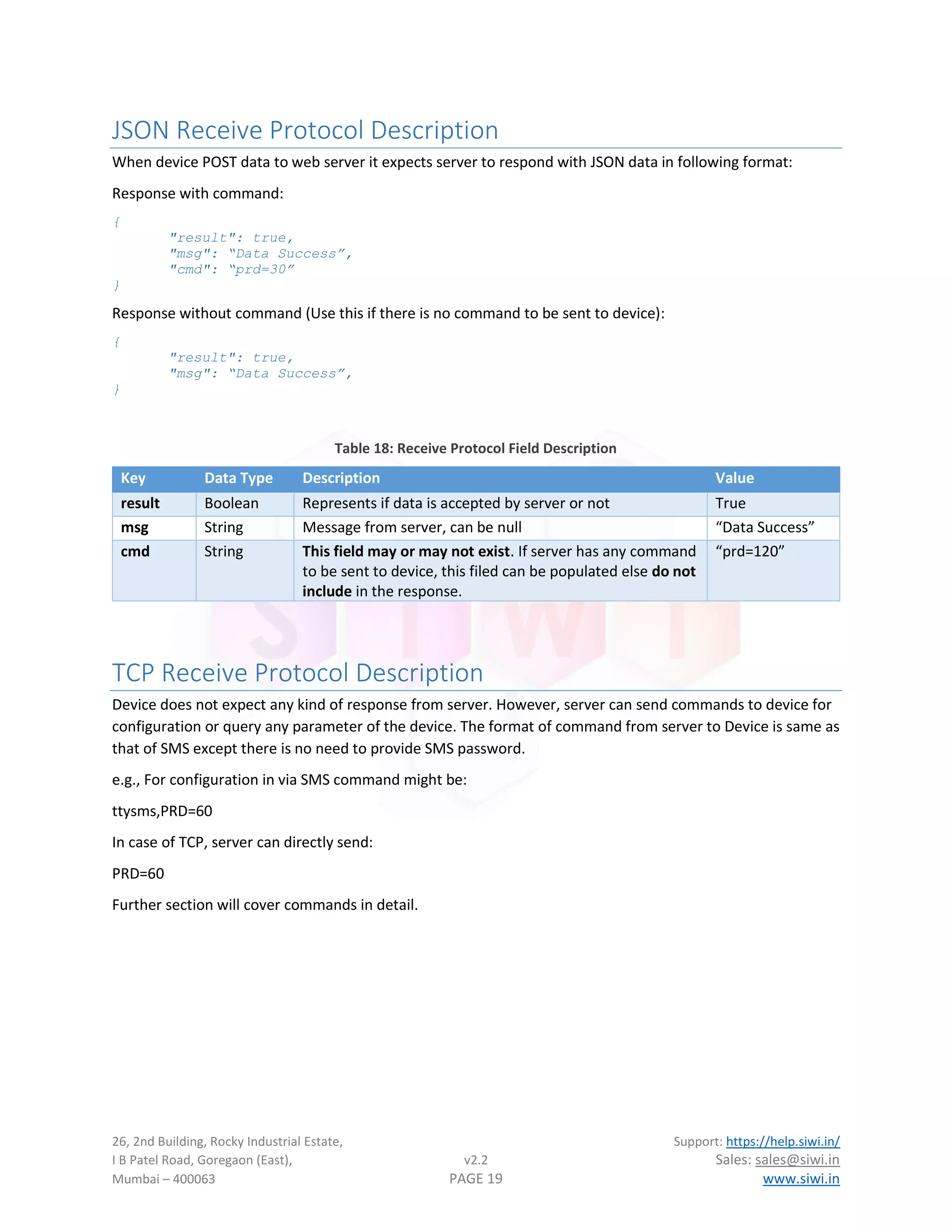 26, 2nd Building, Rocky Industrial Estate, Support: https://help.siwi.in/
I B Patel Road, Goregaon (East), v2.2 Sales: sales@siwi.in
Mumbai – 400063 PAGE 19 www.siwi.in
JSON Receive Protocol Description
When device POST data to web server it expects server to respond with JSON data in following format:
Response with command:
{
"result": true,
"msg": “Data Success”,
"cmd": “prd=30”
}
Response without command (Use this if there is no command to be sent to device):
{
"result": true,
"msg": “Data Success”,
}
Table 18: Receive Protocol Field Description
Key Data Type Description Value
result Boolean Represents if data is accepted by server or not True
msg String Message from server, can be null “Data Success”
cmd String This field may or may not exist. If server has any command
to be sent to device, this filed can be populated else do not
include in the response.
“prd=120”
TCP Receive Protocol Description
Device does not expect any kind of response from server. However, server can send commands to device for
configuration or query any parameter of the device. The format of command from server to Device is same as
that of SMS except there is no need to provide SMS password.
e.g., For configuration in via SMS command might be:
ttysms,PRD=60
In case of TCP, server can directly send:
PRD=60
Further section will cover commands in detail.
 
