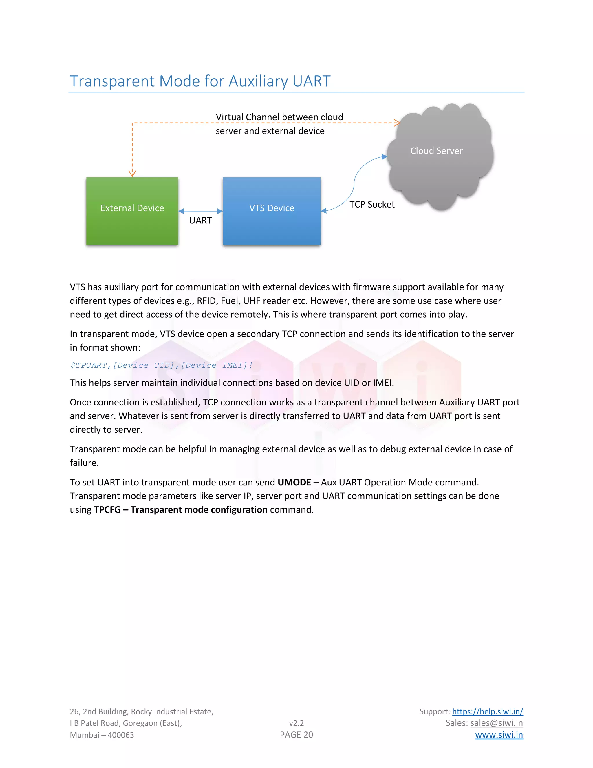 26, 2nd Building, Rocky Industrial Estate, Support: https://help.siwi.in/
I B Patel Road, Goregaon (East), v2.2 Sales: sales@siwi.in
Mumbai – 400063 PAGE 20 www.siwi.in
Transparent Mode for Auxiliary UART
VTS has auxiliary port for communication with external devices with firmware support available for many
different types of devices e.g., RFID, Fuel, UHF reader etc. However, there are some use case where user
need to get direct access of the device remotely. This is where transparent port comes into play.
In transparent mode, VTS device open a secondary TCP connection and sends its identification to the server
in format shown:
$TPUART,[Device UID],[Device IMEI]!
This helps server maintain individual connections based on device UID or IMEI.
Once connection is established, TCP connection works as a transparent channel between Auxiliary UART port
and server. Whatever is sent from server is directly transferred to UART and data from UART port is sent
directly to server.
Transparent mode can be helpful in managing external device as well as to debug external device in case of
failure.
To set UART into transparent mode user can send UMODE – Aux UART Operation Mode command.
Transparent mode parameters like server IP, server port and UART communication settings can be done
using TPCFG – Transparent mode configuration command.
External Device VTS Device
Cloud Server
UART
TCP Socket
Virtual Channel between cloud
server and external device
 