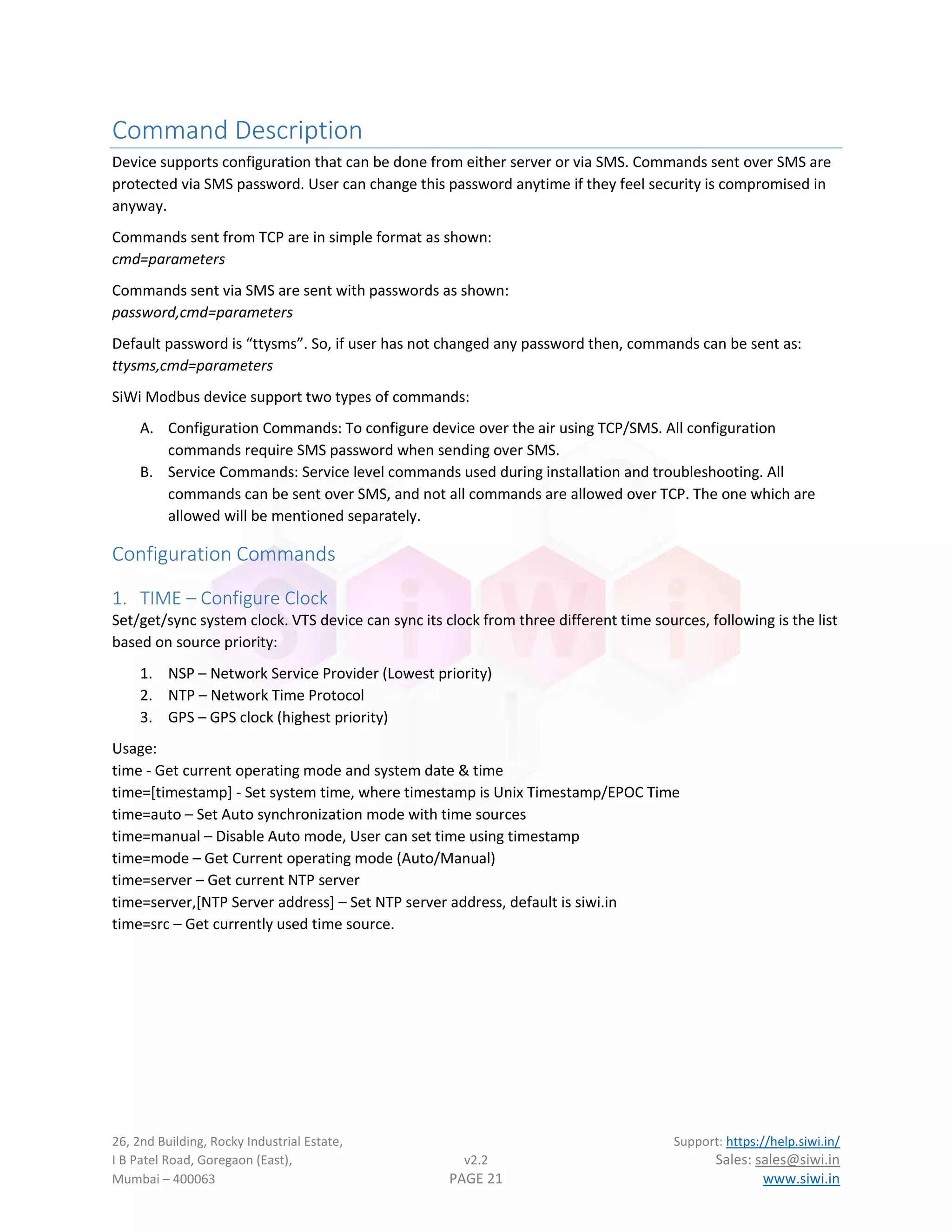 26, 2nd Building, Rocky Industrial Estate, Support: https://help.siwi.in/
I B Patel Road, Goregaon (East), v2.2 Sales: sales@siwi.in
Mumbai – 400063 PAGE 21 www.siwi.in
Command Description
Device supports configuration that can be done from either server or via SMS. Commands sent over SMS are
protected via SMS password. User can change this password anytime if they feel security is compromised in
anyway.
Commands sent from TCP are in simple format as shown:
cmd=parameters
Commands sent via SMS are sent with passwords as shown:
password,cmd=parameters
Default password is “ttysms”. So, if user has not changed any password then, commands can be sent as:
ttysms,cmd=parameters
SiWi Modbus device support two types of commands:
A. Configuration Commands: To configure device over the air using TCP/SMS. All configuration
commands require SMS password when sending over SMS.
B. Service Commands: Service level commands used during installation and troubleshooting. All
commands can be sent over SMS, and not all commands are allowed over TCP. The one which are
allowed will be mentioned separately.
Configuration Commands
1. TIME – Configure Clock
Set/get/sync system clock. VTS device can sync its clock from three different time sources, following is the list
based on source priority:
1. NSP – Network Service Provider (Lowest priority)
2. NTP – Network Time Protocol
3. GPS – GPS clock (highest priority)
Usage:
time - Get current operating mode and system date & time
time=[timestamp] - Set system time, where timestamp is Unix Timestamp/EPOC Time
time=auto – Set Auto synchronization mode with time sources
time=manual – Disable Auto mode, User can set time using timestamp
time=mode – Get Current operating mode (Auto/Manual)
time=server – Get current NTP server
time=server,[NTP Server address] – Set NTP server address, default is siwi.in
time=src – Get currently used time source.
 