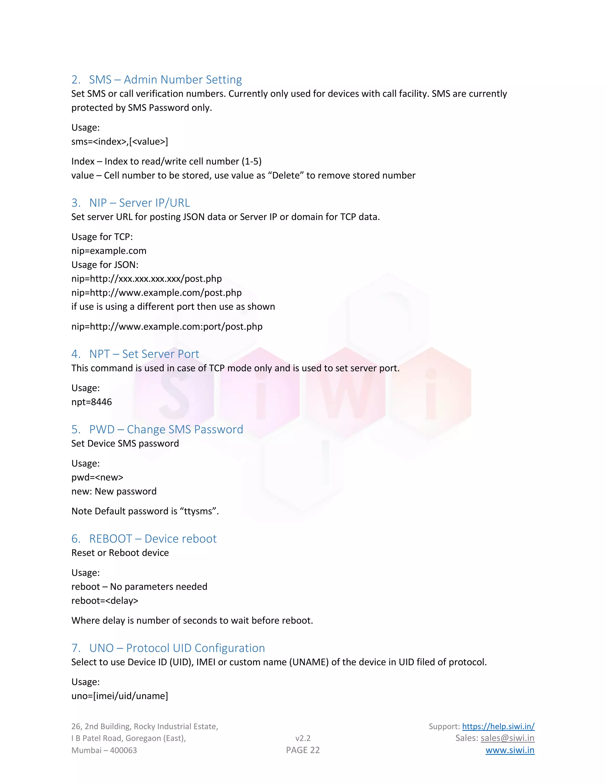 26, 2nd Building, Rocky Industrial Estate, Support: https://help.siwi.in/
I B Patel Road, Goregaon (East), v2.2 Sales: sales@siwi.in
Mumbai – 400063 PAGE 22 www.siwi.in
2. SMS – Admin Number Setting
Set SMS or call verification numbers. Currently only used for devices with call facility. SMS are currently
protected by SMS Password only.
Usage:
sms=<index>,[<value>]
Index – Index to read/write cell number (1-5)
value – Cell number to be stored, use value as “Delete” to remove stored number
3. NIP – Server IP/URL
Set server URL for posting JSON data or Server IP or domain for TCP data.
Usage for TCP:
nip=example.com
Usage for JSON:
nip=http://xxx.xxx.xxx.xxx/post.php
nip=http://www.example.com/post.php
if use is using a different port then use as shown
nip=http://www.example.com:port/post.php
4. NPT – Set Server Port
This command is used in case of TCP mode only and is used to set server port.
Usage:
npt=8446
5. PWD – Change SMS Password
Set Device SMS password
Usage:
pwd=<new>
new: New password
Note Default password is “ttysms”.
6. REBOOT – Device reboot
Reset or Reboot device
Usage:
reboot – No parameters needed
reboot=<delay>
Where delay is number of seconds to wait before reboot.
7. UNO – Protocol UID Configuration
Select to use Device ID (UID), IMEI or custom name (UNAME) of the device in UID filed of protocol.
Usage:
uno=[imei/uid/uname]
 