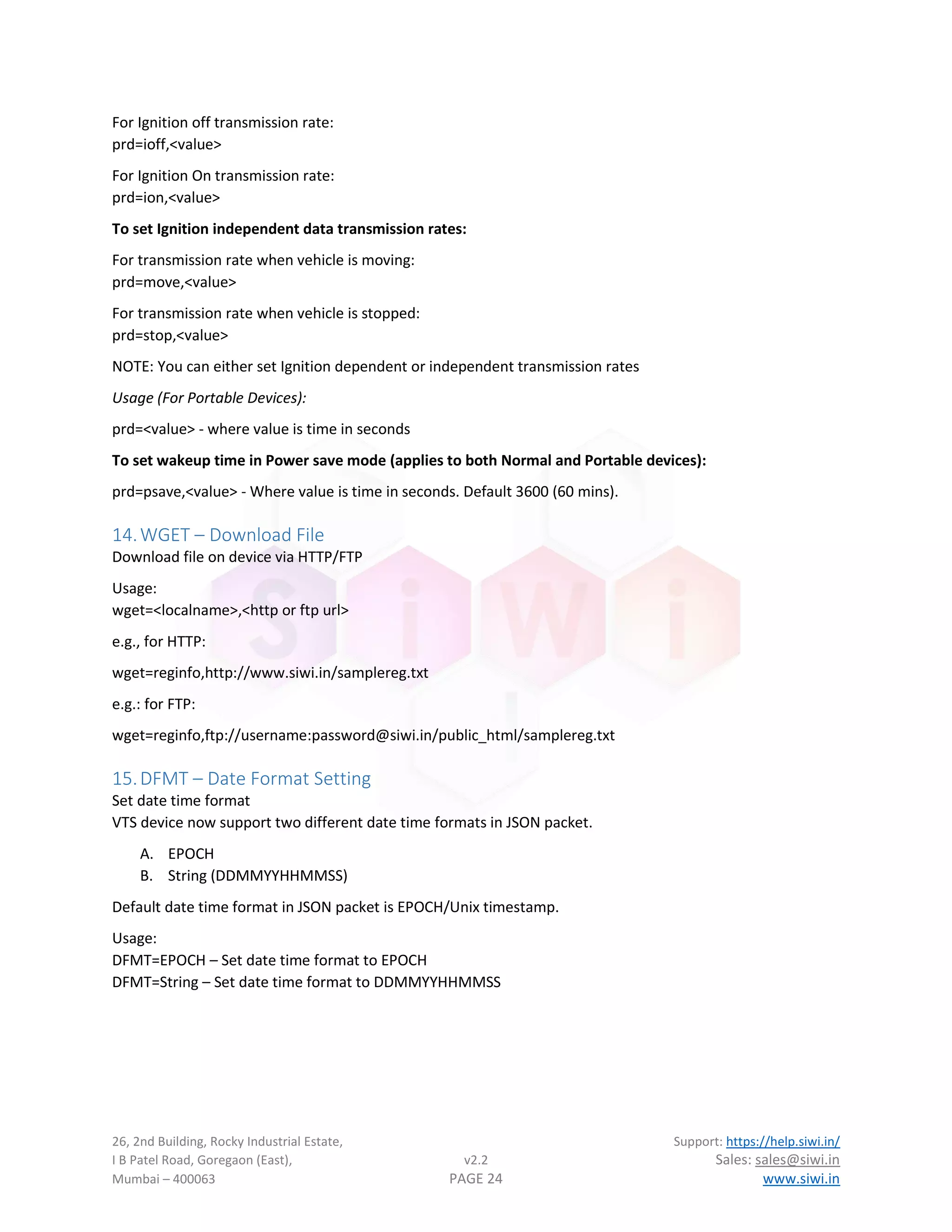 26, 2nd Building, Rocky Industrial Estate, Support: https://help.siwi.in/
I B Patel Road, Goregaon (East), v2.2 Sales: sales@siwi.in
Mumbai – 400063 PAGE 24 www.siwi.in
For Ignition off transmission rate:
prd=ioff,<value>
For Ignition On transmission rate:
prd=ion,<value>
To set Ignition independent data transmission rates:
For transmission rate when vehicle is moving:
prd=move,<value>
For transmission rate when vehicle is stopped:
prd=stop,<value>
NOTE: You can either set Ignition dependent or independent transmission rates
Usage (For Portable Devices):
prd=<value> - where value is time in seconds
To set wakeup time in Power save mode (applies to both Normal and Portable devices):
prd=psave,<value> - Where value is time in seconds. Default 3600 (60 mins).
14.WGET – Download File
Download file on device via HTTP/FTP
Usage:
wget=<localname>,<http or ftp url>
e.g., for HTTP:
wget=reginfo,http://www.siwi.in/samplereg.txt
e.g.: for FTP:
wget=reginfo,ftp://username:password@siwi.in/public_html/samplereg.txt
15.DFMT – Date Format Setting
Set date time format
VTS device now support two different date time formats in JSON packet.
A. EPOCH
B. String (DDMMYYHHMMSS)
Default date time format in JSON packet is EPOCH/Unix timestamp.
Usage:
DFMT=EPOCH – Set date time format to EPOCH
DFMT=String – Set date time format to DDMMYYHHMMSS
 