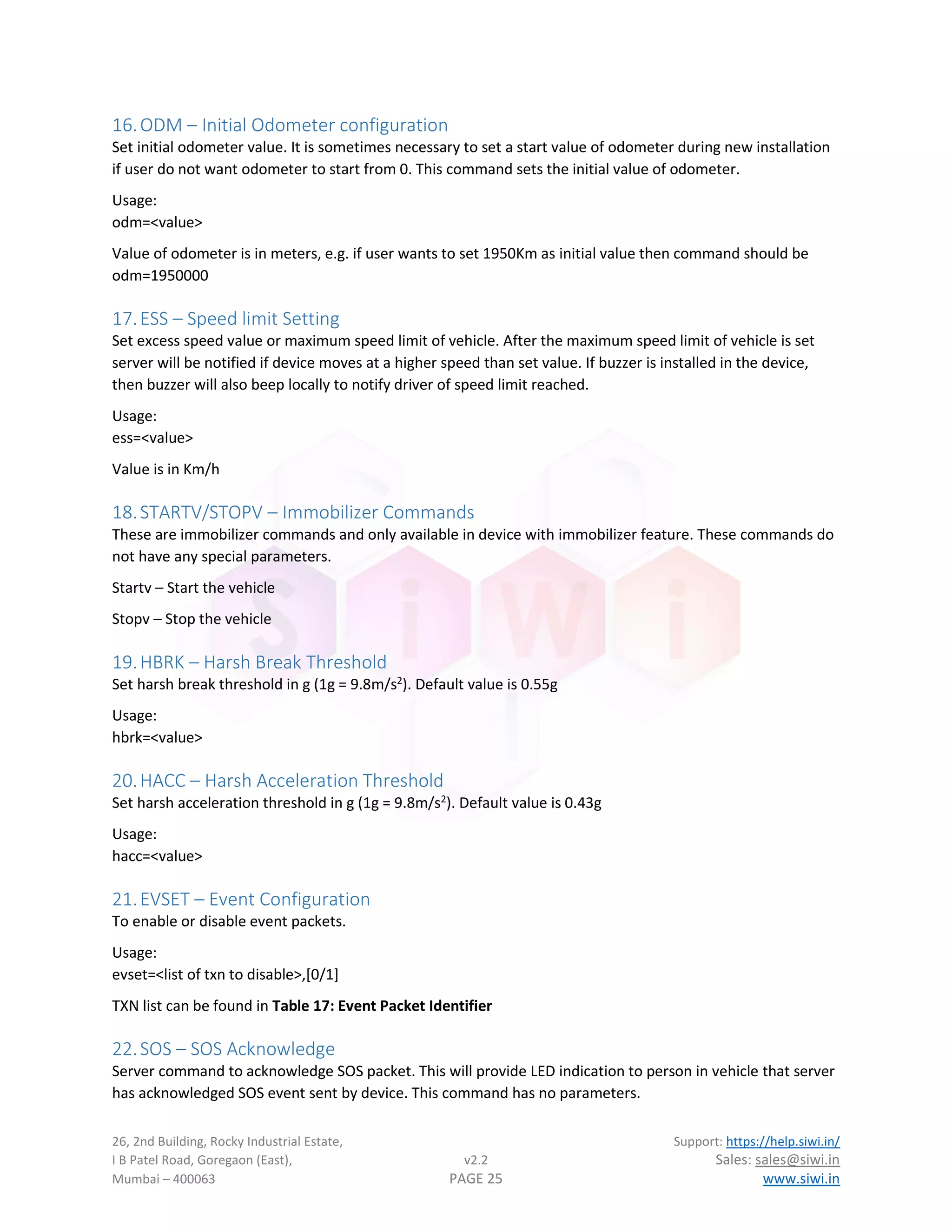 26, 2nd Building, Rocky Industrial Estate, Support: https://help.siwi.in/
I B Patel Road, Goregaon (East), v2.2 Sales: sales@siwi.in
Mumbai – 400063 PAGE 25 www.siwi.in
16.ODM – Initial Odometer configuration
Set initial odometer value. It is sometimes necessary to set a start value of odometer during new installation
if user do not want odometer to start from 0. This command sets the initial value of odometer.
Usage:
odm=<value>
Value of odometer is in meters, e.g. if user wants to set 1950Km as initial value then command should be
odm=1950000
17.ESS – Speed limit Setting
Set excess speed value or maximum speed limit of vehicle. After the maximum speed limit of vehicle is set
server will be notified if device moves at a higher speed than set value. If buzzer is installed in the device,
then buzzer will also beep locally to notify driver of speed limit reached.
Usage:
ess=<value>
Value is in Km/h
18.STARTV/STOPV – Immobilizer Commands
These are immobilizer commands and only available in device with immobilizer feature. These commands do
not have any special parameters.
Startv – Start the vehicle
Stopv – Stop the vehicle
19.HBRK – Harsh Break Threshold
Set harsh break threshold in g (1g = 9.8m/s2
). Default value is 0.55g
Usage:
hbrk=<value>
20.HACC – Harsh Acceleration Threshold
Set harsh acceleration threshold in g (1g = 9.8m/s2
). Default value is 0.43g
Usage:
hacc=<value>
21.EVSET – Event Configuration
To enable or disable event packets.
Usage:
evset=<list of txn to disable>,[0/1]
TXN list can be found in Table 17: Event Packet Identifier
22.SOS – SOS Acknowledge
Server command to acknowledge SOS packet. This will provide LED indication to person in vehicle that server
has acknowledged SOS event sent by device. This command has no parameters.
 