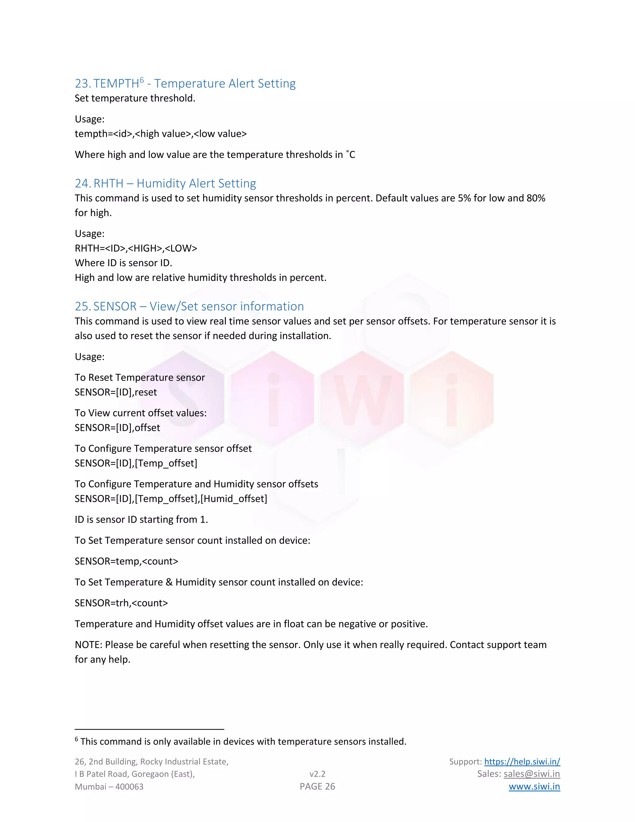 26, 2nd Building, Rocky Industrial Estate, Support: https://help.siwi.in/
I B Patel Road, Goregaon (East), v2.2 Sales: sales@siwi.in
Mumbai – 400063 PAGE 26 www.siwi.in
23.TEMPTH6
- Temperature Alert Setting
Set temperature threshold.
Usage:
tempth=<id>,<high value>,<low value>
Where high and low value are the temperature thresholds in ˚C
24.RHTH – Humidity Alert Setting
This command is used to set humidity sensor thresholds in percent. Default values are 5% for low and 80%
for high.
Usage:
RHTH=<ID>,<HIGH>,<LOW>
Where ID is sensor ID.
High and low are relative humidity thresholds in percent.
25.SENSOR – View/Set sensor information
This command is used to view real time sensor values and set per sensor offsets. For temperature sensor it is
also used to reset the sensor if needed during installation.
Usage:
To Reset Temperature sensor
SENSOR=[ID],reset
To View current offset values:
SENSOR=[ID],offset
To Configure Temperature sensor offset
SENSOR=[ID],[Temp_offset]
To Configure Temperature and Humidity sensor offsets
SENSOR=[ID],[Temp_offset],[Humid_offset]
ID is sensor ID starting from 1.
To Set Temperature sensor count installed on device:
SENSOR=temp,<count>
To Set Temperature & Humidity sensor count installed on device:
SENSOR=trh,<count>
Temperature and Humidity offset values are in float can be negative or positive.
NOTE: Please be careful when resetting the sensor. Only use it when really required. Contact support team
for any help.
6
This command is only available in devices with temperature sensors installed.
 