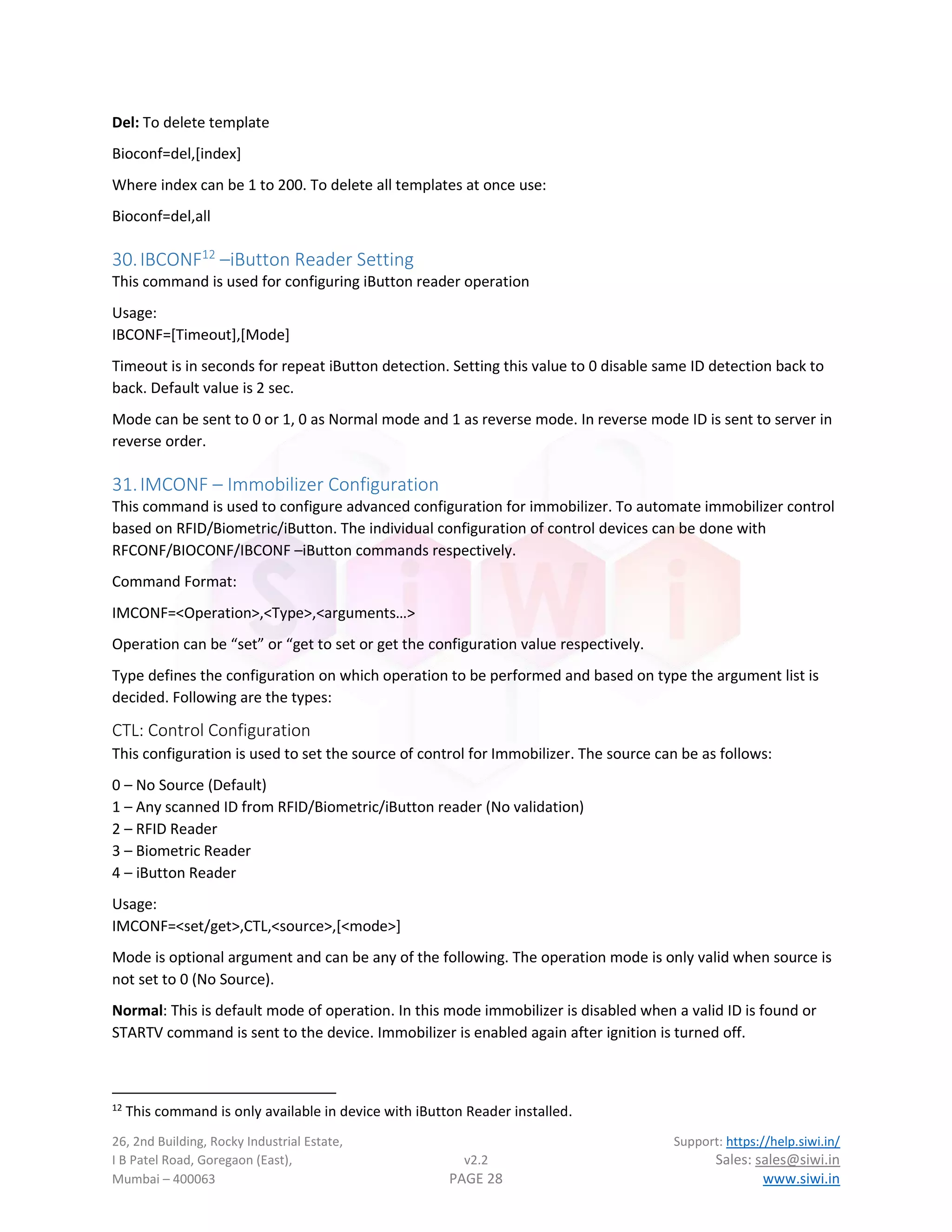 26, 2nd Building, Rocky Industrial Estate, Support: https://help.siwi.in/
I B Patel Road, Goregaon (East), v2.2 Sales: sales@siwi.in
Mumbai – 400063 PAGE 28 www.siwi.in
Del: To delete template
Bioconf=del,[index]
Where index can be 1 to 200. To delete all templates at once use:
Bioconf=del,all
30.IBCONF12
–iButton Reader Setting
This command is used for configuring iButton reader operation
Usage:
IBCONF=[Timeout],[Mode]
Timeout is in seconds for repeat iButton detection. Setting this value to 0 disable same ID detection back to
back. Default value is 2 sec.
Mode can be sent to 0 or 1, 0 as Normal mode and 1 as reverse mode. In reverse mode ID is sent to server in
reverse order.
31.IMCONF – Immobilizer Configuration
This command is used to configure advanced configuration for immobilizer. To automate immobilizer control
based on RFID/Biometric/iButton. The individual configuration of control devices can be done with
RFCONF/BIOCONF/IBCONF –iButton commands respectively.
Command Format:
IMCONF=<Operation>,<Type>,<arguments…>
Operation can be “set” or “get to set or get the configuration value respectively.
Type defines the configuration on which operation to be performed and based on type the argument list is
decided. Following are the types:
CTL: Control Configuration
This configuration is used to set the source of control for Immobilizer. The source can be as follows:
0 – No Source (Default)
1 – Any scanned ID from RFID/Biometric/iButton reader (No validation)
2 – RFID Reader
3 – Biometric Reader
4 – iButton Reader
Usage:
IMCONF=<set/get>,CTL,<source>,[<mode>]
Mode is optional argument and can be any of the following. The operation mode is only valid when source is
not set to 0 (No Source).
Normal: This is default mode of operation. In this mode immobilizer is disabled when a valid ID is found or
STARTV command is sent to the device. Immobilizer is enabled again after ignition is turned off.
12
This command is only available in device with iButton Reader installed.
 