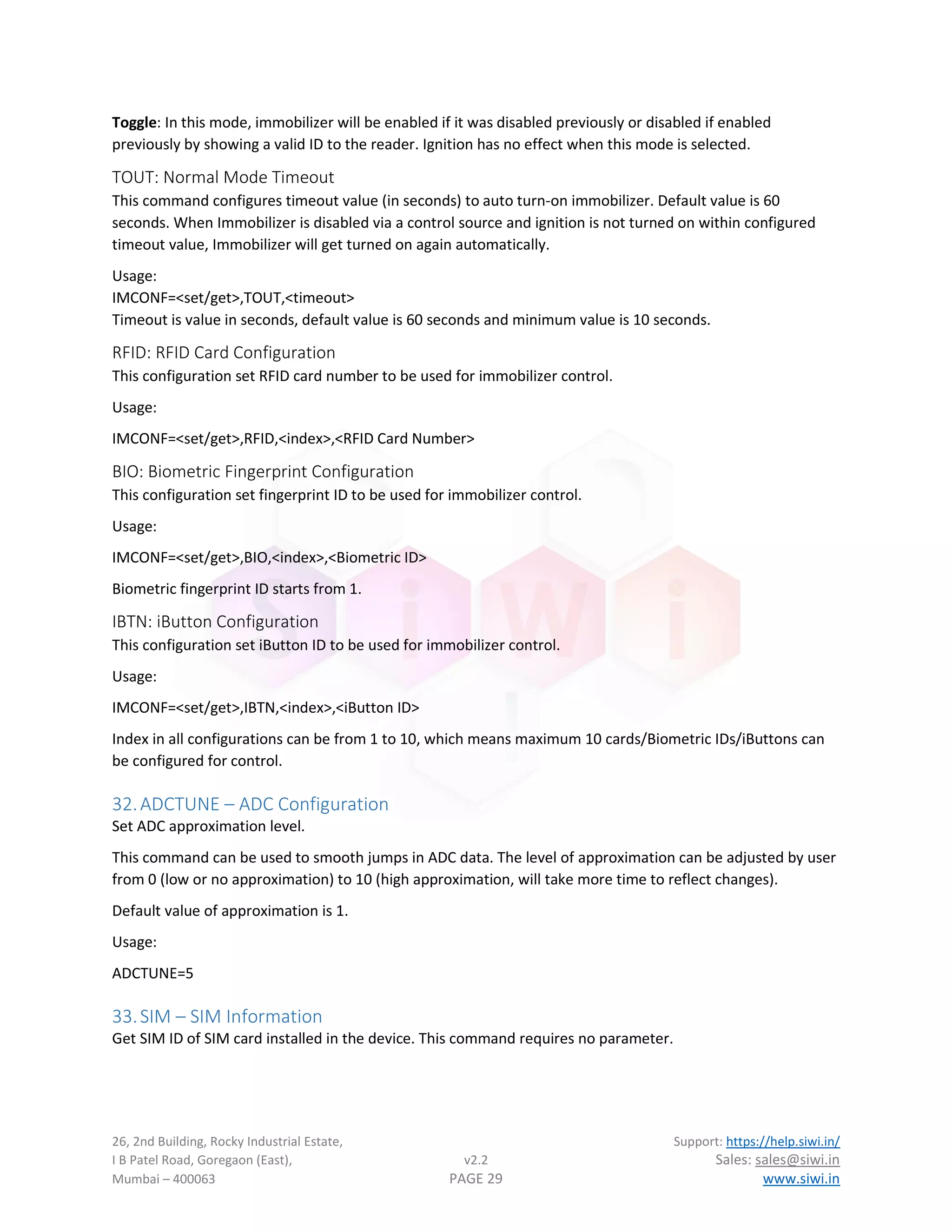 26, 2nd Building, Rocky Industrial Estate, Support: https://help.siwi.in/
I B Patel Road, Goregaon (East), v2.2 Sales: sales@siwi.in
Mumbai – 400063 PAGE 29 www.siwi.in
Toggle: In this mode, immobilizer will be enabled if it was disabled previously or disabled if enabled
previously by showing a valid ID to the reader. Ignition has no effect when this mode is selected.
TOUT: Normal Mode Timeout
This command configures timeout value (in seconds) to auto turn-on immobilizer. Default value is 60
seconds. When Immobilizer is disabled via a control source and ignition is not turned on within configured
timeout value, Immobilizer will get turned on again automatically.
Usage:
IMCONF=<set/get>,TOUT,<timeout>
Timeout is value in seconds, default value is 60 seconds and minimum value is 10 seconds.
RFID: RFID Card Configuration
This configuration set RFID card number to be used for immobilizer control.
Usage:
IMCONF=<set/get>,RFID,<index>,<RFID Card Number>
BIO: Biometric Fingerprint Configuration
This configuration set fingerprint ID to be used for immobilizer control.
Usage:
IMCONF=<set/get>,BIO,<index>,<Biometric ID>
Biometric fingerprint ID starts from 1.
IBTN: iButton Configuration
This configuration set iButton ID to be used for immobilizer control.
Usage:
IMCONF=<set/get>,IBTN,<index>,<iButton ID>
Index in all configurations can be from 1 to 10, which means maximum 10 cards/Biometric IDs/iButtons can
be configured for control.
32.ADCTUNE – ADC Configuration
Set ADC approximation level.
This command can be used to smooth jumps in ADC data. The level of approximation can be adjusted by user
from 0 (low or no approximation) to 10 (high approximation, will take more time to reflect changes).
Default value of approximation is 1.
Usage:
ADCTUNE=5
33.SIM – SIM Information
Get SIM ID of SIM card installed in the device. This command requires no parameter.
 