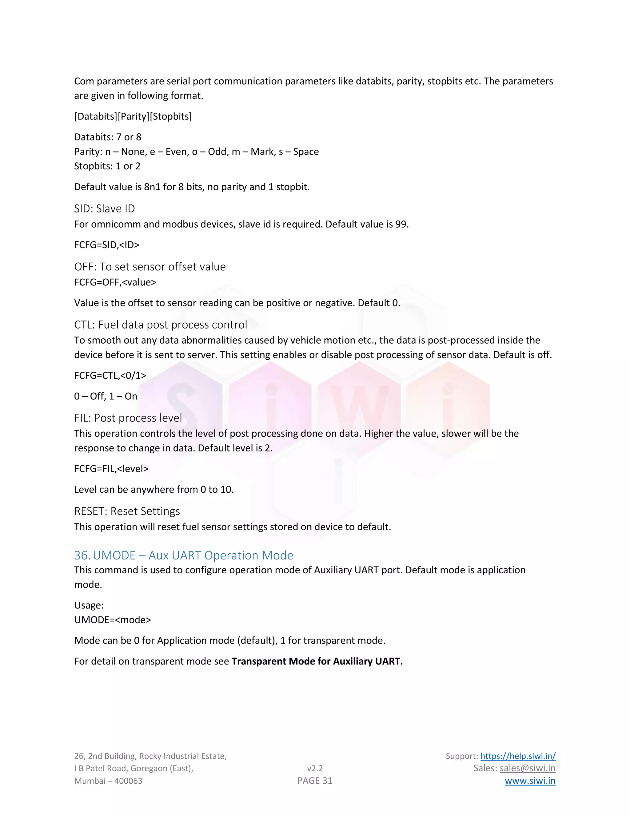 26, 2nd Building, Rocky Industrial Estate, Support: https://help.siwi.in/
I B Patel Road, Goregaon (East), v2.2 Sales: sales@siwi.in
Mumbai – 400063 PAGE 31 www.siwi.in
Com parameters are serial port communication parameters like databits, parity, stopbits etc. The parameters
are given in following format.
[Databits][Parity][Stopbits]
Databits: 7 or 8
Parity: n – None, e – Even, o – Odd, m – Mark, s – Space
Stopbits: 1 or 2
Default value is 8n1 for 8 bits, no parity and 1 stopbit.
SID: Slave ID
For omnicomm and modbus devices, slave id is required. Default value is 99.
FCFG=SID,<ID>
OFF: To set sensor offset value
FCFG=OFF,<value>
Value is the offset to sensor reading can be positive or negative. Default 0.
CTL: Fuel data post process control
To smooth out any data abnormalities caused by vehicle motion etc., the data is post-processed inside the
device before it is sent to server. This setting enables or disable post processing of sensor data. Default is off.
FCFG=CTL,<0/1>
0 – Off, 1 – On
FIL: Post process level
This operation controls the level of post processing done on data. Higher the value, slower will be the
response to change in data. Default level is 2.
FCFG=FIL,<level>
Level can be anywhere from 0 to 10.
RESET: Reset Settings
This operation will reset fuel sensor settings stored on device to default.
36.UMODE – Aux UART Operation Mode
This command is used to configure operation mode of Auxiliary UART port. Default mode is application
mode.
Usage:
UMODE=<mode>
Mode can be 0 for Application mode (default), 1 for transparent mode.
For detail on transparent mode see Transparent Mode for Auxiliary UART.
 