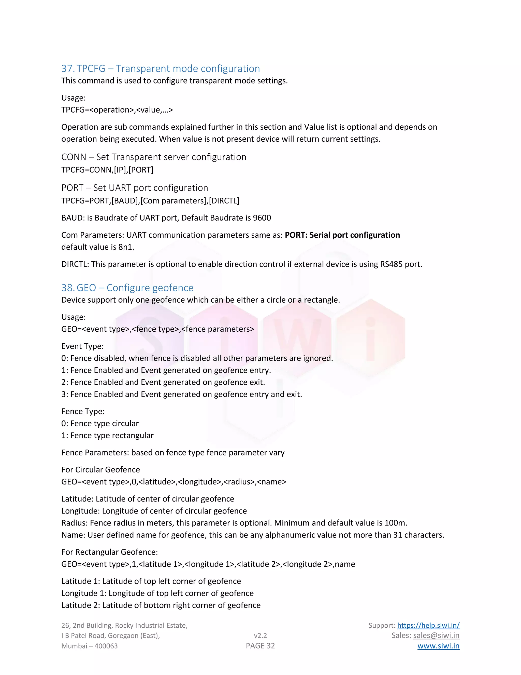 26, 2nd Building, Rocky Industrial Estate, Support: https://help.siwi.in/
I B Patel Road, Goregaon (East), v2.2 Sales: sales@siwi.in
Mumbai – 400063 PAGE 32 www.siwi.in
37.TPCFG – Transparent mode configuration
This command is used to configure transparent mode settings.
Usage:
TPCFG=<operation>,<value,…>
Operation are sub commands explained further in this section and Value list is optional and depends on
operation being executed. When value is not present device will return current settings.
CONN – Set Transparent server configuration
TPCFG=CONN,[IP],[PORT]
PORT – Set UART port configuration
TPCFG=PORT,[BAUD],[Com parameters],[DIRCTL]
BAUD: is Baudrate of UART port, Default Baudrate is 9600
Com Parameters: UART communication parameters same as: PORT: Serial port configuration
default value is 8n1.
DIRCTL: This parameter is optional to enable direction control if external device is using RS485 port.
38.GEO – Configure geofence
Device support only one geofence which can be either a circle or a rectangle.
Usage:
GEO=<event type>,<fence type>,<fence parameters>
Event Type:
0: Fence disabled, when fence is disabled all other parameters are ignored.
1: Fence Enabled and Event generated on geofence entry.
2: Fence Enabled and Event generated on geofence exit.
3: Fence Enabled and Event generated on geofence entry and exit.
Fence Type:
0: Fence type circular
1: Fence type rectangular
Fence Parameters: based on fence type fence parameter vary
For Circular Geofence
GEO=<event type>,0,<latitude>,<longitude>,<radius>,<name>
Latitude: Latitude of center of circular geofence
Longitude: Longitude of center of circular geofence
Radius: Fence radius in meters, this parameter is optional. Minimum and default value is 100m.
Name: User defined name for geofence, this can be any alphanumeric value not more than 31 characters.
For Rectangular Geofence:
GEO=<event type>,1,<latitude 1>,<longitude 1>,<latitude 2>,<longitude 2>,name
Latitude 1: Latitude of top left corner of geofence
Longitude 1: Longitude of top left corner of geofence
Latitude 2: Latitude of bottom right corner of geofence
 