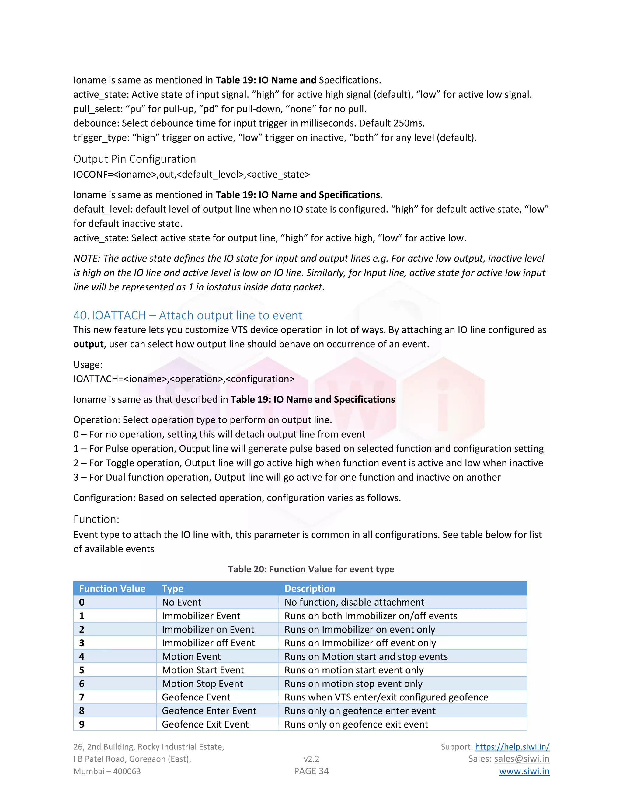 26, 2nd Building, Rocky Industrial Estate, Support: https://help.siwi.in/
I B Patel Road, Goregaon (East), v2.2 Sales: sales@siwi.in
Mumbai – 400063 PAGE 34 www.siwi.in
Ioname is same as mentioned in Table 19: IO Name and Specifications.
active_state: Active state of input signal. “high” for active high signal (default), “low” for active low signal.
pull_select: “pu” for pull-up, “pd” for pull-down, “none” for no pull.
debounce: Select debounce time for input trigger in milliseconds. Default 250ms.
trigger_type: “high” trigger on active, “low” trigger on inactive, “both” for any level (default).
Output Pin Configuration
IOCONF=<ioname>,out,<default_level>,<active_state>
Ioname is same as mentioned in Table 19: IO Name and Specifications.
default_level: default level of output line when no IO state is configured. “high” for default active state, “low”
for default inactive state.
active_state: Select active state for output line, “high” for active high, “low” for active low.
NOTE: The active state defines the IO state for input and output lines e.g. For active low output, inactive level
is high on the IO line and active level is low on IO line. Similarly, for Input line, active state for active low input
line will be represented as 1 in iostatus inside data packet.
40.IOATTACH – Attach output line to event
This new feature lets you customize VTS device operation in lot of ways. By attaching an IO line configured as
output, user can select how output line should behave on occurrence of an event.
Usage:
IOATTACH=<ioname>,<operation>,<configuration>
Ioname is same as that described in Table 19: IO Name and Specifications
Operation: Select operation type to perform on output line.
0 – For no operation, setting this will detach output line from event
1 – For Pulse operation, Output line will generate pulse based on selected function and configuration setting
2 – For Toggle operation, Output line will go active high when function event is active and low when inactive
3 – For Dual function operation, Output line will go active for one function and inactive on another
Configuration: Based on selected operation, configuration varies as follows.
Function:
Event type to attach the IO line with, this parameter is common in all configurations. See table below for list
of available events
Table 20: Function Value for event type
Function Value Type Description
0 No Event No function, disable attachment
1 Immobilizer Event Runs on both Immobilizer on/off events
2 Immobilizer on Event Runs on Immobilizer on event only
3 Immobilizer off Event Runs on Immobilizer off event only
4 Motion Event Runs on Motion start and stop events
5 Motion Start Event Runs on motion start event only
6 Motion Stop Event Runs on motion stop event only
7 Geofence Event Runs when VTS enter/exit configured geofence
8 Geofence Enter Event Runs only on geofence enter event
9 Geofence Exit Event Runs only on geofence exit event
 