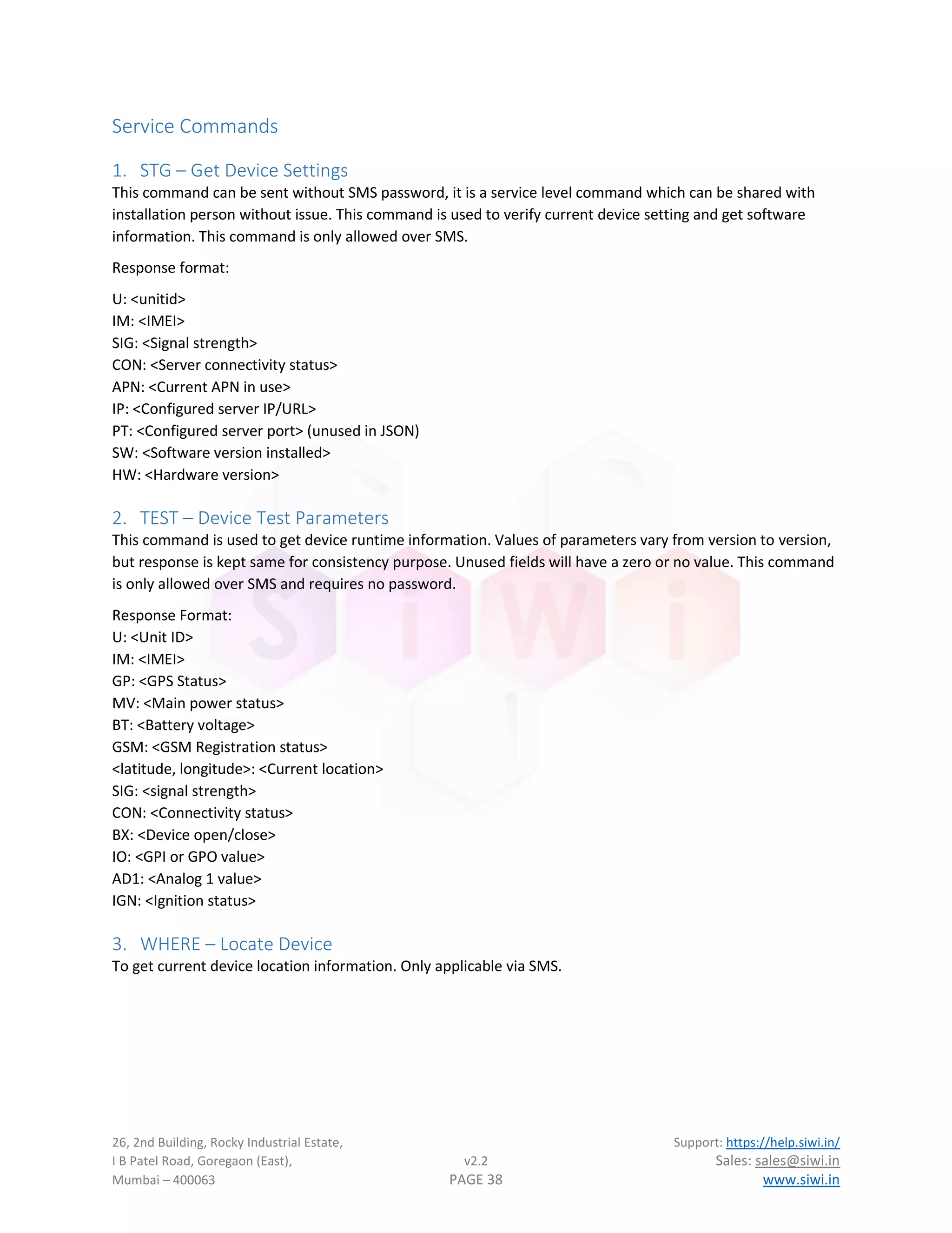 26, 2nd Building, Rocky Industrial Estate, Support: https://help.siwi.in/
I B Patel Road, Goregaon (East), v2.2 Sales: sales@siwi.in
Mumbai – 400063 PAGE 38 www.siwi.in
Service Commands
1. STG – Get Device Settings
This command can be sent without SMS password, it is a service level command which can be shared with
installation person without issue. This command is used to verify current device setting and get software
information. This command is only allowed over SMS.
Response format:
U: <unitid>
IM: <IMEI>
SIG: <Signal strength>
CON: <Server connectivity status>
APN: <Current APN in use>
IP: <Configured server IP/URL>
PT: <Configured server port> (unused in JSON)
SW: <Software version installed>
HW: <Hardware version>
2. TEST – Device Test Parameters
This command is used to get device runtime information. Values of parameters vary from version to version,
but response is kept same for consistency purpose. Unused fields will have a zero or no value. This command
is only allowed over SMS and requires no password.
Response Format:
U: <Unit ID>
IM: <IMEI>
GP: <GPS Status>
MV: <Main power status>
BT: <Battery voltage>
GSM: <GSM Registration status>
<latitude, longitude>: <Current location>
SIG: <signal strength>
CON: <Connectivity status>
BX: <Device open/close>
IO: <GPI or GPO value>
AD1: <Analog 1 value>
IGN: <Ignition status>
3. WHERE – Locate Device
To get current device location information. Only applicable via SMS.
 