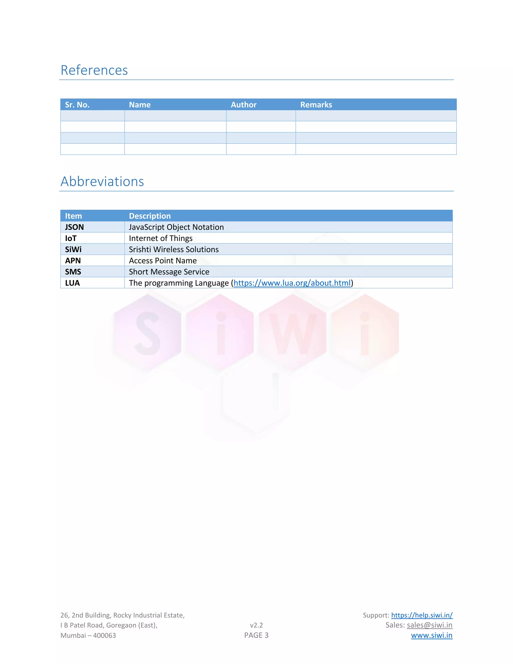 26, 2nd Building, Rocky Industrial Estate, Support: https://help.siwi.in/
I B Patel Road, Goregaon (East), v2.2 Sales: sales@siwi.in
Mumbai – 400063 PAGE 3 www.siwi.in
References
Sr. No. Name Author Remarks
Abbreviations
Item Description
JSON JavaScript Object Notation
IoT Internet of Things
SiWi Srishti Wireless Solutions
APN Access Point Name
SMS Short Message Service
LUA The programming Language (https://www.lua.org/about.html)
 