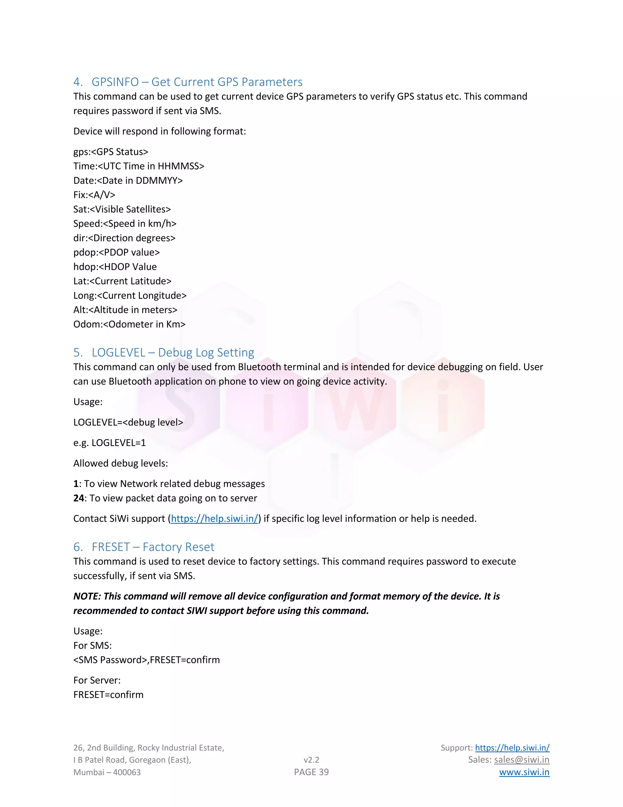 26, 2nd Building, Rocky Industrial Estate, Support: https://help.siwi.in/
I B Patel Road, Goregaon (East), v2.2 Sales: sales@siwi.in
Mumbai – 400063 PAGE 39 www.siwi.in
4. GPSINFO – Get Current GPS Parameters
This command can be used to get current device GPS parameters to verify GPS status etc. This command
requires password if sent via SMS.
Device will respond in following format:
gps:<GPS Status>
Time:<UTC Time in HHMMSS>
Date:<Date in DDMMYY>
Fix:<A/V>
Sat:<Visible Satellites>
Speed:<Speed in km/h>
dir:<Direction degrees>
pdop:<PDOP value>
hdop:<HDOP Value
Lat:<Current Latitude>
Long:<Current Longitude>
Alt:<Altitude in meters>
Odom:<Odometer in Km>
5. LOGLEVEL – Debug Log Setting
This command can only be used from Bluetooth terminal and is intended for device debugging on field. User
can use Bluetooth application on phone to view on going device activity.
Usage:
LOGLEVEL=<debug level>
e.g. LOGLEVEL=1
Allowed debug levels:
1: To view Network related debug messages
24: To view packet data going on to server
Contact SiWi support (https://help.siwi.in/) if specific log level information or help is needed.
6. FRESET – Factory Reset
This command is used to reset device to factory settings. This command requires password to execute
successfully, if sent via SMS.
NOTE: This command will remove all device configuration and format memory of the device. It is
recommended to contact SIWI support before using this command.
Usage:
For SMS:
<SMS Password>,FRESET=confirm
For Server:
FRESET=confirm
 