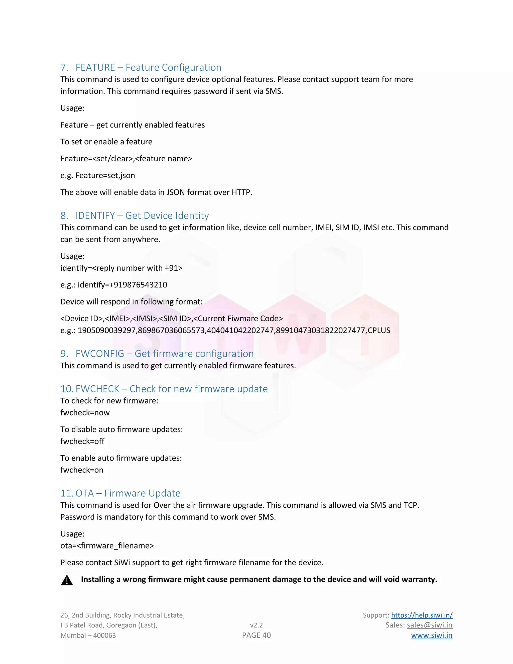 26, 2nd Building, Rocky Industrial Estate, Support: https://help.siwi.in/
I B Patel Road, Goregaon (East), v2.2 Sales: sales@siwi.in
Mumbai – 400063 PAGE 40 www.siwi.in
7. FEATURE – Feature Configuration
This command is used to configure device optional features. Please contact support team for more
information. This command requires password if sent via SMS.
Usage:
Feature – get currently enabled features
To set or enable a feature
Feature=<set/clear>,<feature name>
e.g. Feature=set,json
The above will enable data in JSON format over HTTP.
8. IDENTIFY – Get Device Identity
This command can be used to get information like, device cell number, IMEI, SIM ID, IMSI etc. This command
can be sent from anywhere.
Usage:
identify=<reply number with +91>
e.g.: identify=+919876543210
Device will respond in following format:
<Device ID>,<IMEI>,<IMSI>,<SIM ID>,<Current Fiwmare Code>
e.g.: 1905090039297,869867036065573,404041042202747,89910473031822027477,CPLUS
9. FWCONFIG – Get firmware configuration
This command is used to get currently enabled firmware features.
10.FWCHECK – Check for new firmware update
To check for new firmware:
fwcheck=now
To disable auto firmware updates:
fwcheck=off
To enable auto firmware updates:
fwcheck=on
11.OTA – Firmware Update
This command is used for Over the air firmware upgrade. This command is allowed via SMS and TCP.
Password is mandatory for this command to work over SMS.
Usage:
ota=<firmware_filename>
Please contact SiWi support to get right firmware filename for the device.
Installing a wrong firmware might cause permanent damage to the device and will void warranty.
 