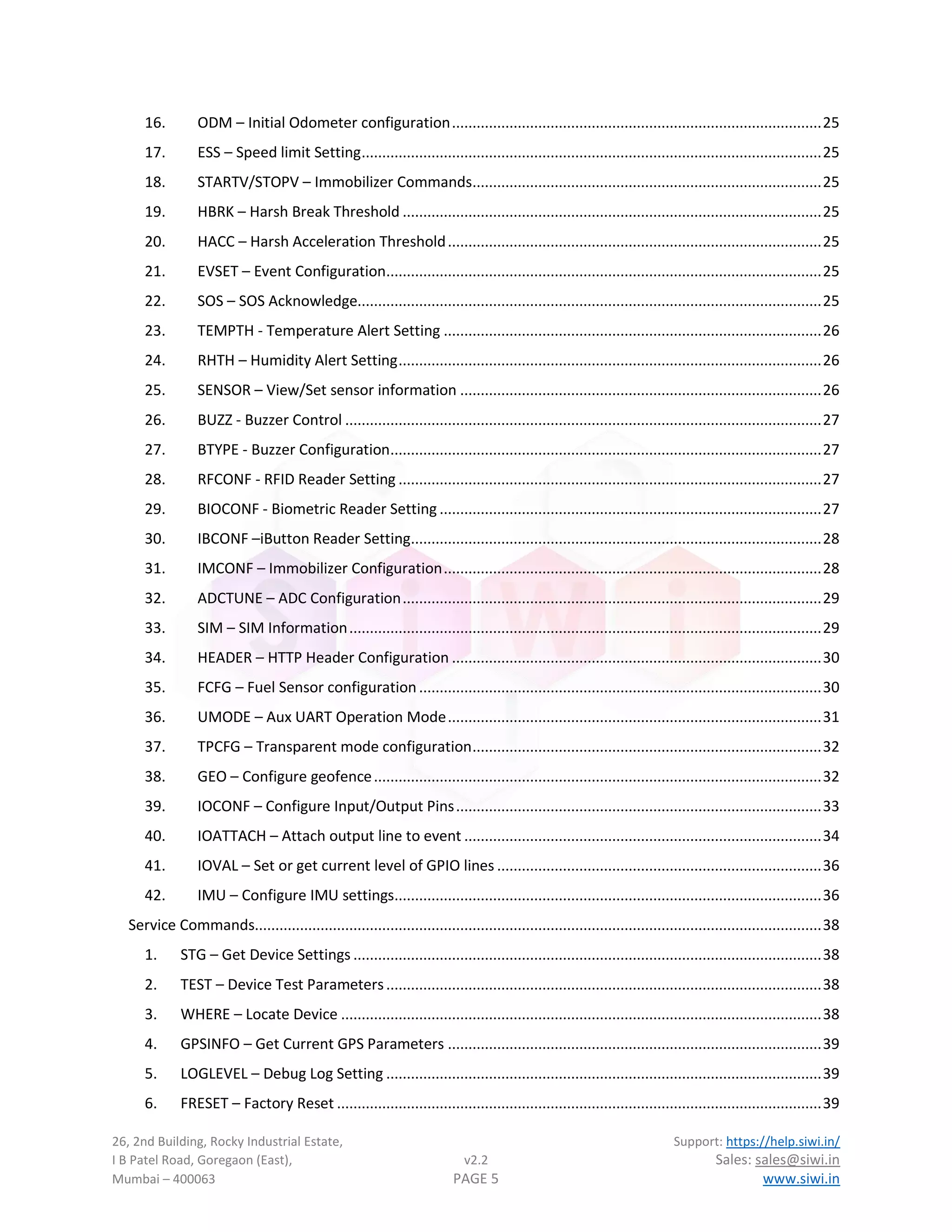 26, 2nd Building, Rocky Industrial Estate, Support: https://help.siwi.in/
I B Patel Road, Goregaon (East), v2.2 Sales: sales@siwi.in
Mumbai – 400063 PAGE 5 www.siwi.in
16. ODM – Initial Odometer configuration..........................................................................................25
17. ESS – Speed limit Setting................................................................................................................25
18. STARTV/STOPV – Immobilizer Commands.....................................................................................25
19. HBRK – Harsh Break Threshold ......................................................................................................25
20. HACC – Harsh Acceleration Threshold...........................................................................................25
21. EVSET – Event Configuration..........................................................................................................25
22. SOS – SOS Acknowledge.................................................................................................................25
23. TEMPTH - Temperature Alert Setting ............................................................................................26
24. RHTH – Humidity Alert Setting.......................................................................................................26
25. SENSOR – View/Set sensor information ........................................................................................26
26. BUZZ - Buzzer Control ....................................................................................................................27
27. BTYPE - Buzzer Configuration.........................................................................................................27
28. RFCONF - RFID Reader Setting .......................................................................................................27
29. BIOCONF - Biometric Reader Setting .............................................................................................27
30. IBCONF –iButton Reader Setting....................................................................................................28
31. IMCONF – Immobilizer Configuration............................................................................................28
32. ADCTUNE – ADC Configuration......................................................................................................29
33. SIM – SIM Information...................................................................................................................29
34. HEADER – HTTP Header Configuration ..........................................................................................30
35. FCFG – Fuel Sensor configuration..................................................................................................30
36. UMODE – Aux UART Operation Mode...........................................................................................31
37. TPCFG – Transparent mode configuration.....................................................................................32
38. GEO – Configure geofence.............................................................................................................32
39. IOCONF – Configure Input/Output Pins.........................................................................................33
40. IOATTACH – Attach output line to event .......................................................................................34
41. IOVAL – Set or get current level of GPIO lines ...............................................................................36
42. IMU – Configure IMU settings........................................................................................................36
Service Commands..........................................................................................................................................38
1. STG – Get Device Settings ..................................................................................................................38
2. TEST – Device Test Parameters..........................................................................................................38
3. WHERE – Locate Device .....................................................................................................................38
4. GPSINFO – Get Current GPS Parameters ...........................................................................................39
5. LOGLEVEL – Debug Log Setting ..........................................................................................................39
6. FRESET – Factory Reset ......................................................................................................................39
 