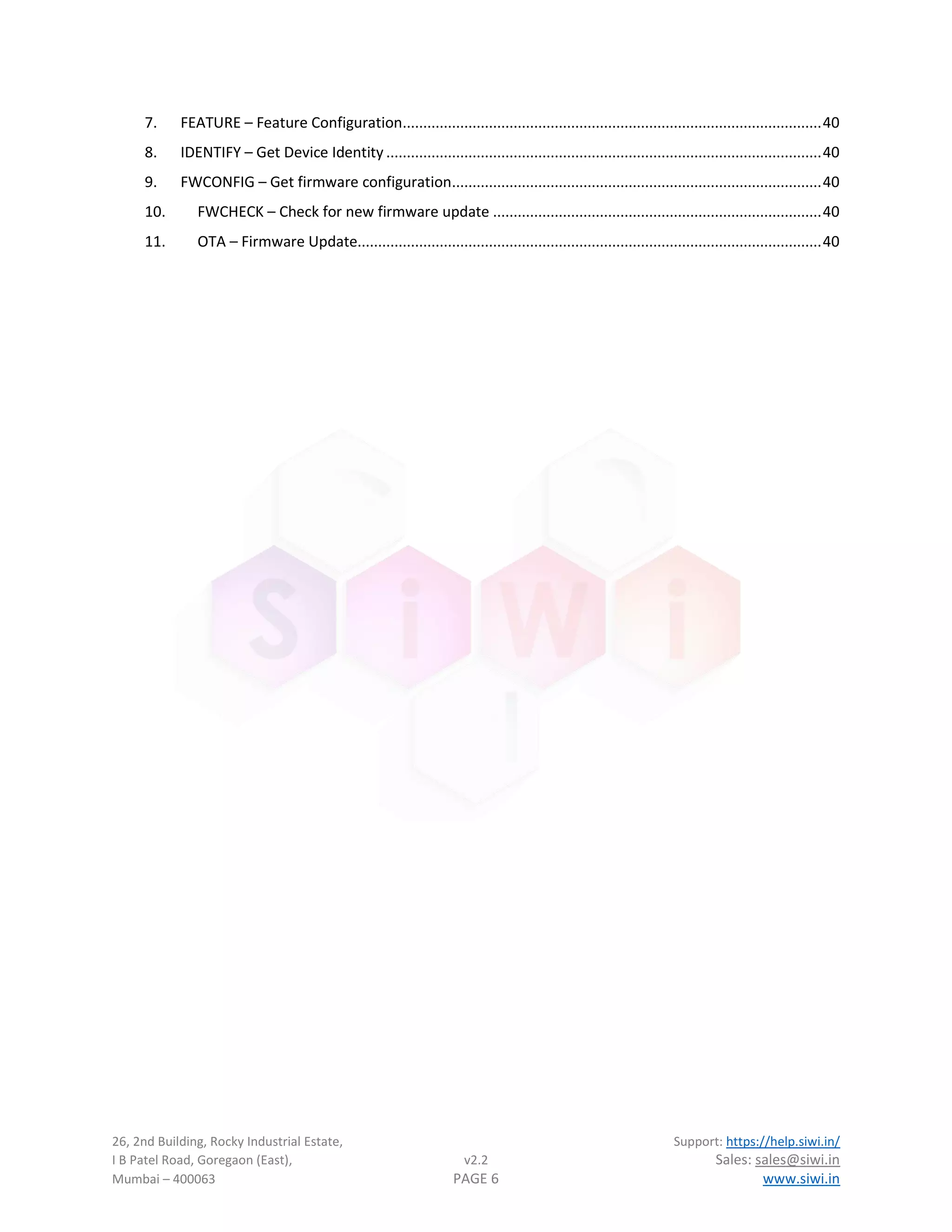 26, 2nd Building, Rocky Industrial Estate, Support: https://help.siwi.in/
I B Patel Road, Goregaon (East), v2.2 Sales: sales@siwi.in
Mumbai – 400063 PAGE 6 www.siwi.in
7. FEATURE – Feature Configuration......................................................................................................40
8. IDENTIFY – Get Device Identity ..........................................................................................................40
9. FWCONFIG – Get firmware configuration..........................................................................................40
10. FWCHECK – Check for new firmware update ................................................................................40
11. OTA – Firmware Update.................................................................................................................40
 