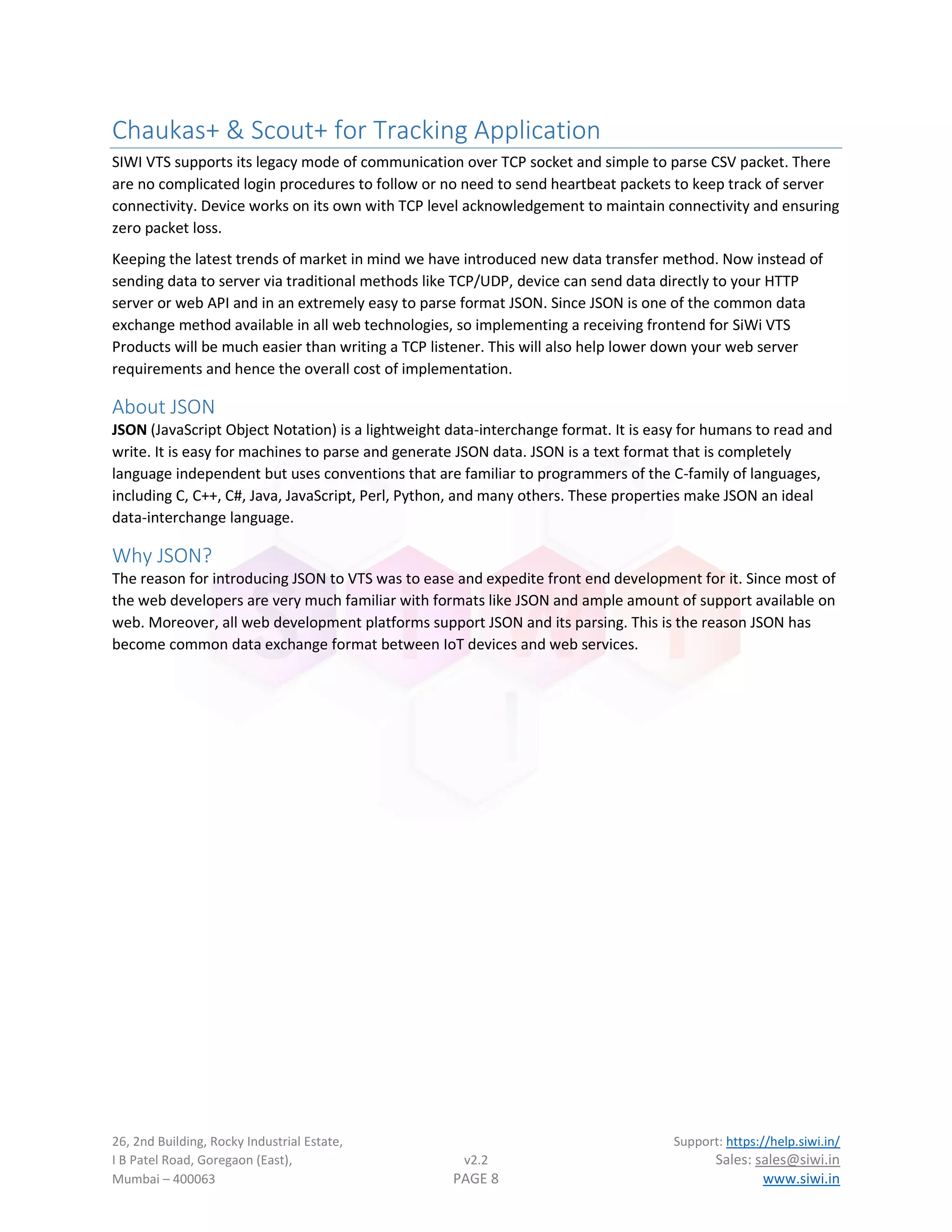 26, 2nd Building, Rocky Industrial Estate, Support: https://help.siwi.in/
I B Patel Road, Goregaon (East), v2.2 Sales: sales@siwi.in
Mumbai – 400063 PAGE 8 www.siwi.in
Chaukas+ & Scout+ for Tracking Application
SIWI VTS supports its legacy mode of communication over TCP socket and simple to parse CSV packet. There
are no complicated login procedures to follow or no need to send heartbeat packets to keep track of server
connectivity. Device works on its own with TCP level acknowledgement to maintain connectivity and ensuring
zero packet loss.
Keeping the latest trends of market in mind we have introduced new data transfer method. Now instead of
sending data to server via traditional methods like TCP/UDP, device can send data directly to your HTTP
server or web API and in an extremely easy to parse format JSON. Since JSON is one of the common data
exchange method available in all web technologies, so implementing a receiving frontend for SiWi VTS
Products will be much easier than writing a TCP listener. This will also help lower down your web server
requirements and hence the overall cost of implementation.
About JSON
JSON (JavaScript Object Notation) is a lightweight data-interchange format. It is easy for humans to read and
write. It is easy for machines to parse and generate JSON data. JSON is a text format that is completely
language independent but uses conventions that are familiar to programmers of the C-family of languages,
including C, C++, C#, Java, JavaScript, Perl, Python, and many others. These properties make JSON an ideal
data-interchange language.
Why JSON?
The reason for introducing JSON to VTS was to ease and expedite front end development for it. Since most of
the web developers are very much familiar with formats like JSON and ample amount of support available on
web. Moreover, all web development platforms support JSON and its parsing. This is the reason JSON has
become common data exchange format between IoT devices and web services.
 