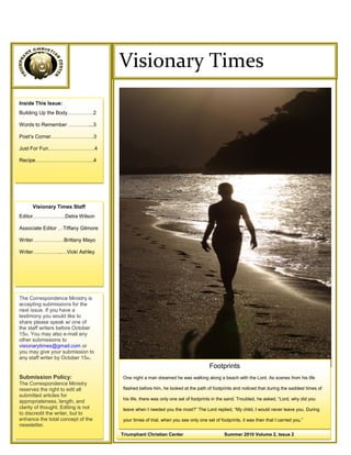 ©
                                     Visionary Times
Inside This Issue:
Building Up the Body……………2

Words to Remember …………...3

Poet’s Corner…………………….3

Just For Fun………………………4

Recipe…………………………….4




      Visionary Times Staff
Editor……………….Detra Wilson

Associate Editor …Tiffany Gilmore

Writer………………Brittany Mayo

Writer……………..…Vicki Ashley




The Correspondence Ministry is
accepting submissions for the
next issue. If you have a
testimony you would like to
share please speak w/ one of
the staff writers before October
15th. You may also e-mail any
other submissions to
visionarytimes@gmail.com or
you may give your submission to
any staff writer by October 15th.
                                                                                  Footprints
Submission Policy:                   One night a man dreamed he was walking along a beach with the Lord. As scenes from his life
The Correspondence Ministry
reserves the right to edit all       flashed before him, he looked at the path of footprints and noticed that during the saddest times of
submitted articles for
                                     his life, there was only one set of footprints in the sand. Troubled, he asked, ―Lord, why did you
appropriateness, length, and
clarity of thought. Editing is not   leave when I needed you the most?‖ The Lord replied, ―My child, I would never leave you. During
to discredit the writer, but to
enhance the total concept of the     your times of trial, when you see only one set of footprints, it was then that I carried you.‖
newsletter.
                                                                                                   Easter 2010 Volume 2, Issue 1          |
                                     Triumphant Christian Center                         Summer 2010 Volume 2, Issue 2
 