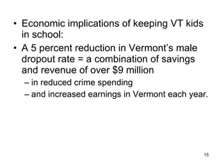 Economic implications of keeping VT kids in school:  A 5 percent reduction in Vermont’s male dropout rate = a combination of savings and revenue of over $9 million  in reduced crime spending  and increased earnings in Vermont each year. 