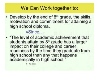 We Can Work together to: Develop by the end of 8 th  grade, the skills, motivation and commitment for attaining a high school diploma . Since…  “The level of academic achievement that students attain by 8 th  grade has a larger impact on their college and career readiness by the time they graduate from high school than any that happens academically in high school.”  Act 2008 