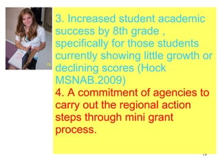 3. Increased student academic success by 8th grade , specifically for those students currently showing little growth or declining scores (Hock MSNAB.2009) 4. A commitment of agencies to carry out the regional action steps through mini grant process. 
