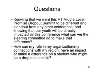 Questions  Knowing that we want this VT Middle Level Promise Dropout Summit to be different and standout from any other conference, and knowing that our youth will be directly impacted by this conference what can  we  the steering committee do to make that difference?  How can  my  role in my organization/my connections with my region, have an impact or make a difference on a student who might be a drop out statistic? 