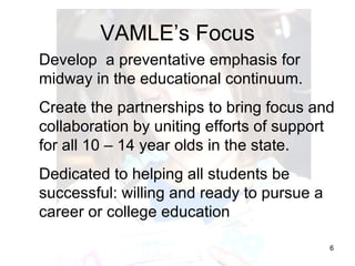 VAMLE’s Focus Develop  a preventative emphasis for midway in the educational continuum. Create the partnerships to bring focus and collaboration by uniting efforts of support for all 10 – 14 year olds in the state. Dedicated to helping all students be successful: willing and ready to pursue a career or college education 