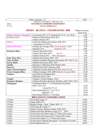 Blanc nectarine 12°                                             4.00
                               SIRET 431 793 694 00016 – CODE APE. 514 S
SARL                        VIGNOBLES TERROIRS TRADITIONS
V.T.T.                                 VINS ET SPIRITUEUX

                        ROSES – BLANCS – CHAMPAGNES - BIB                         Départ nos caves
                                                                                     Euros TTC
Cépage Cabernet Sauvignon    La Cerisaie 2011 11.5° bouteille de 75 cl ½ sec Rosé          2.60
Bordeaux Rosé                Château Château Beau-Puits 2011                                3.40
                             Château Peneau 2011                                            4.30
Clairet                      Clairet du Château de Lisennes AOC 2011                        4.50
                             ½ bouteilles (37.50 CL)                                        3.30
Côtes de Provence            Château des Ferrages AOC Cuvée Roumery 2011                    5.90
                             Bouteille 50 cl             Médaille d’Or                     4.80
Bordeaux Blanc               Château Beau Puits 2011                                        3.40
                             Château Petit Bois 2010        Sur Lie                         3.70
                             Château Peneau 2011 100% Sauvignon                            3.95
Entre Deux Mers              Château De Lisennes AOC 2011                                   4.50
Côtes de Blaye               Château Cailleteau Bergeron Sauvignon 2011 Méd d’Arg           4.95
Graves Blanc                 Château Graveyron 2010 / 2011                                  4.90
Chablis                      Domaine La Meulière 2010 Chablis AOC                           9.30
Sancerre                     Michel Girard 2011 Sancerre AOC                                9.30
Alsace Géwurztraminer        Vignobles Camille Braun 2010 BIO Saint Nicolas                 9.20
Pessac Léognan Blanc         Château Lafargue AOC 2009 Médaille d’Argent 2010              14.10
Tariquet                     Ugni Blanc Colombard 2011                                      4.80
                             Premières Grives 2011                                          6.95
Loupiac                      Château L’Enclos Miqueu 2010                                   6.30
Bordeaux Moelleux            Château Petit Bois Bordeaux Moelleux AOC 2010 / 2011           3.70
                                                 er
Champagne                    Champagne Rutat 1 Cru Propriétaire Récoltant
                             Brut ½ sec 75 cl                                              14.95
                                         ½ bouteille 37.5 cl                                9.20
                             Brut Grande Réserve 1er Cru 75 cl                             16.30
                                         Magnum 1.5 l                                      34.85
                             Brut Grande Réserve 1er Cru Rosé                              16.95
                            BIB LONGUE CONSERVATION
10 litres                 Vin de table rouge 11°                                          16.00
10 litres                 Cépage Merlot 12°                                               18.50
10 litres                 Bergerac Rouge – Rosé – Blanc AOC 12°                           24.50
10 litres                 Vin de Pays de l’Aude 11°                                       17.50
3 litres                  Château l’Enclos Miqueu Loupiac AOC 2010                        18.60
5 litres                  Château Petit Bois Bordeaux rouge 12.5° 2010                    12.80
5 litres                  Vin de France de France rouge 11° Prince De Louens               9.90
5 litres                  Vin de France de France rosé 12° Prince De Louens               10.40
5 litres                  Vin de France Blanc 11.5 ° Prince De Louens                     10.80
5 litres                  Vin de France Cabernet Sauvignon ½ sec fruité la Cerisaie        9.90
5 litres                  Rosé Pamplemousse 12°                                           20.90
 