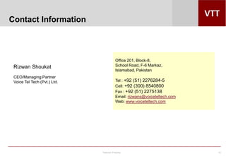 Telecom Practice 10
Rizwan Shoukat
CEO/Managing Partner
Voice Tel Tech (Pvt.) Ltd.
Office 201, Block-8,
School Road, F-6 Markaz,
Islamabad, Pakistan
Tel : +92 (51) 2276284-5
Cell: +92 (300) 8540800
Fax : +92 (51) 2275138
Email: rizwans@voiceteltech.com
Web: www.voiceteltech.com
Contact Information
 