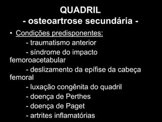 QUADRIL
- osteoartrose secundária -
• Condições predisponentes:
- traumatismo anterior
- síndrome do impacto
femoroacetabular
- deslizamento da epífise da cabeça
femoral
- luxação congênita do quadril
- doença de Perthes
- doença de Paget
- artrites inflamatórias
 