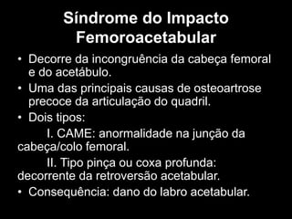 Síndrome do Impacto
Femoroacetabular
• Decorre da incongruência da cabeça femoral
e do acetábulo.
• Uma das principais causas de osteoartrose
precoce da articulação do quadril.
• Dois tipos:
I. CAME: anormalidade na junção da
cabeça/colo femoral.
II. Tipo pinça ou coxa profunda:
decorrente da retroversão acetabular.
• Consequência: dano do labro acetabular.
 