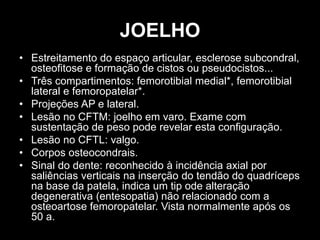 JOELHO
• Estreitamento do espaço articular, esclerose subcondral,
osteofitose e formação de cistos ou pseudocistos...
• Três compartimentos: femorotibial medial*, femorotibial
lateral e femoropatelar*.
• Projeções AP e lateral.
• Lesão no CFTM: joelho em varo. Exame com
sustentação de peso pode revelar esta configuração.
• Lesão no CFTL: valgo.
• Corpos osteocondrais.
• Sinal do dente: reconhecido à incidência axial por
saliências verticais na inserção do tendão do quadríceps
na base da patela, indica um tip ode alteração
degenerativa (entesopatia) não relacionado com a
osteoartose femoropatelar. Vista normalmente após os
50 a.
 