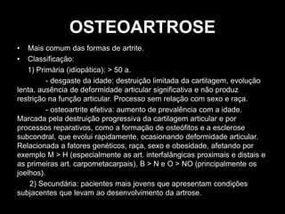 OSTEOARTROSE
• Mais comum das formas de artrite.
• Classificação:
1) Primária (idiopática): > 50 a.
- desgaste da idade: destruição limitada da cartilagem, evolução
lenta, ausência de deformidade articular significativa e não produz
restrição na função articular. Processo sem relação com sexo e raça.
- osteoartrite efetiva: aumento de prevalência com a idade.
Marcada pela destruição progressiva da cartilagem articular e por
processos reparativos, como a formação de osteófitos e a esclerose
subcondral, que evolui rapidamente, ocasionando deformidade articular.
Relacionada a fatores genéticos, raça, sexo e obesidade, afetando por
exemplo M > H (especialmente as art. interfalângicas proximais e distais e
as primeiras art. carpometacarpais), B > N e O > NO (principalmente os
joelhos).
2) Secundária: pacientes mais jovens que apresentam condições
subjacentes que levam ao desenvolvimento da artrose.
 