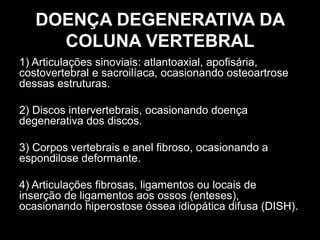 DOENÇA DEGENERATIVA DA
COLUNA VERTEBRAL
1) Articulações sinoviais: atlantoaxial, apofisária,
costovertebral e sacroilíaca, ocasionando osteoartrose
dessas estruturas.
2) Discos intervertebrais, ocasionando doença
degenerativa dos discos.
3) Corpos vertebrais e anel fibroso, ocasionando a
espondilose deformante.
4) Articulações fibrosas, ligamentos ou locais de
inserção de ligamentos aos ossos (enteses),
ocasionando hiperostose óssea idiopática difusa (DISH).
 
