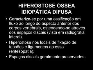 HIPEROSTOSE ÓSSEA
IDIOPÁTICA DIFUSA
• Caracteriza-se por uma ossificação em
fluxo ao longo do aspecto anterior dos
corpos vertebrais, estendendo-se através
dos espaços discais (vista em radiografia
lateral).
• Hiperostose nos locais de fixação de
tensões e ligamentos ao osso
(entesopatia).
• Espaços discais geralmente preservados.
 
