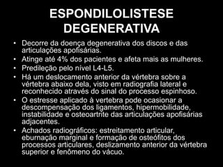 ESPONDILOLISTESE
DEGENERATIVA
• Decorre da doença degenerativa dos discos e das
articulações apofisárias.
• Atinge até 4% dos pacientes e afeta mais as mulheres.
• Predileção pelo nível L4-L5.
• Há um deslocamento anterior da vértebra sobre a
vértebra abaixo dela, visto em radiografia lateral e
reconhecido através do sinal do processo espinhoso.
• O estresse aplicado à vertebra pode ocasionar a
descompensação dos ligamentos, hipermobilidade,
instabilidade e osteoartrite das articulações apofisárias
adjacentes.
• Achados radiográficos: estreitamento articular,
eburnação marginal e formação de osteófitos dos
processos articulares, deslizamento anterior da vértebra
superior e fenômeno do vácuo.
 