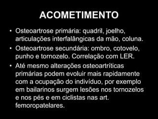 ACOMETIMENTO
• Osteoartrose primária: quadril, joelho,
articulações interfalângicas da mão, coluna.
• Osteoartrose secundária: ombro, cotovelo,
punho e tornozelo. Correlação com LER.
• Até mesmo alterações osteoartríticas
primárias podem evoluir mais rapidamente
com a ocupação do indivíduo, por exemplo
em bailarinos surgem lesões nos tornozelos
e nos pés e em ciclistas nas art.
femoropatelares.
 