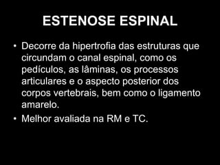ESTENOSE ESPINAL
• Decorre da hipertrofia das estruturas que
circundam o canal espinal, como os
pedículos, as lâminas, os processos
articulares e o aspecto posterior dos
corpos vertebrais, bem como o ligamento
amarelo.
• Melhor avaliada na RM e TC.
 