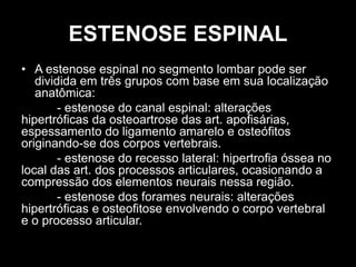 ESTENOSE ESPINAL
• A estenose espinal no segmento lombar pode ser
dividida em três grupos com base em sua localização
anatômica:
- estenose do canal espinal: alterações
hipertróficas da osteoartrose das art. apofisárias,
espessamento do ligamento amarelo e osteófitos
originando-se dos corpos vertebrais.
- estenose do recesso lateral: hipertrofia óssea no
local das art. dos processos articulares, ocasionando a
compressão dos elementos neurais nessa região.
- estenose dos forames neurais: alterações
hipertróficas e osteofitose envolvendo o corpo vertebral
e o processo articular.
 