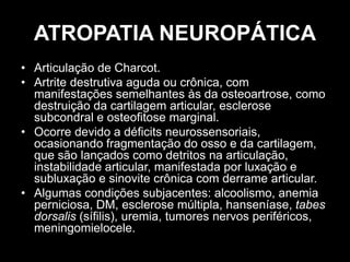 ATROPATIA NEUROPÁTICA
• Articulação de Charcot.
• Artrite destrutiva aguda ou crônica, com
manifestações semelhantes às da osteoartrose, como
destruição da cartilagem articular, esclerose
subcondral e osteofitose marginal.
• Ocorre devido a déficits neurossensoriais,
ocasionando fragmentação do osso e da cartilagem,
que são lançados como detritos na articulação,
instabilidade articular, manifestada por luxação e
subluxação e sinovite crônica com derrame articular.
• Algumas condições subjacentes: alcoolismo, anemia
perniciosa, DM, esclerose múltipla, hanseníase, tabes
dorsalis (sífilis), uremia, tumores nervos periféricos,
meningomielocele.
 