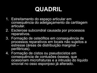 QUADRIL
1. Estreitamento do espaço articular em
consequência do adelgaçamento da cartilagem
articular.
2. Esclerose subcondral causada por processos
reparativos.
3. Formação de osteófitos em consequência de
processos reparativos em locais não sujeitos a
estresse (áreas de distribuição marginal –
periféricas).
4. Formação de cistos ou pseudocistos em
consequência de contusões ósseas, que
ocasionam microfraturas e a intrusão do líquido
sinovial no osso esponjoso já alterado.
 