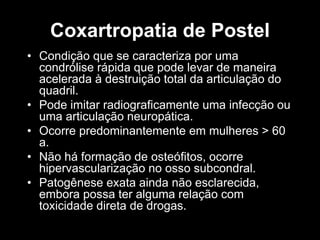 Coxartropatia de Postel
• Condição que se caracteriza por uma
condrólise rápida que pode levar de maneira
acelerada à destruição total da articulação do
quadril.
• Pode imitar radiograficamente uma infecção ou
uma articulação neuropática.
• Ocorre predominantemente em mulheres > 60
a.
• Não há formação de osteófitos, ocorre
hipervascularização no osso subcondral.
• Patogênese exata ainda não esclarecida,
embora possa ter alguma relação com
toxicidade direta de drogas.
 