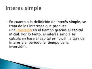 En cuanto a la definición de interés simple, se
trata de los intereses que produce
una inversión en el tiempo gracias al capital
inicial. Por lo tanto, el interés simple se
calcula en base al capital principal, la tasa de
interés y el periodo (el tiempo de la
inversión).
 