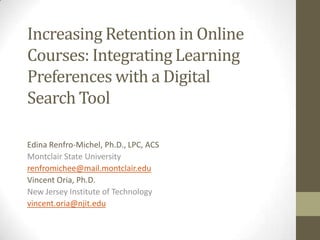 Increasing Retention in Online
Courses: Integrating Learning
Preferences with a Digital
Search Tool
Edina Renfro-Michel, Ph.D., LPC, ACS
Montclair State University
renfromichee@mail.montclair.edu
Vincent Oria, Ph.D.
New Jersey Institute of Technology
vincent.oria@njit.edu

 